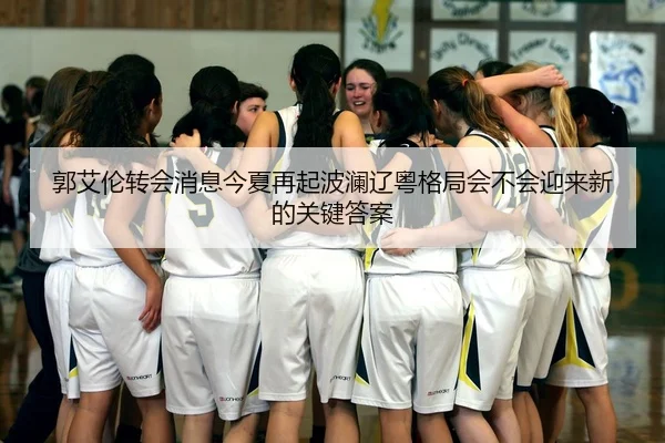 郭艾伦转会消息今夏再起波澜辽粤格局会不会迎来新的关键答案 - huatihui